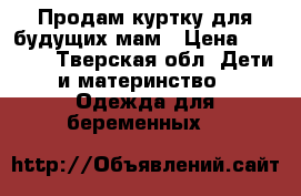 Продам куртку для будущих мам › Цена ­ 3 000 - Тверская обл. Дети и материнство » Одежда для беременных   